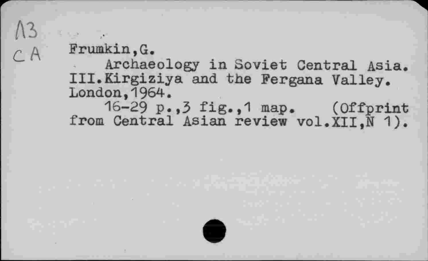 ﻿Frumkin,G.
Archaeology in Soviet Central Asia. III.Kirgiziya and the Fergana Valley. London,1964.
16-29 P«>3 fig.,1 map. (Offprint from Central Asian review vol.XII,N 1).